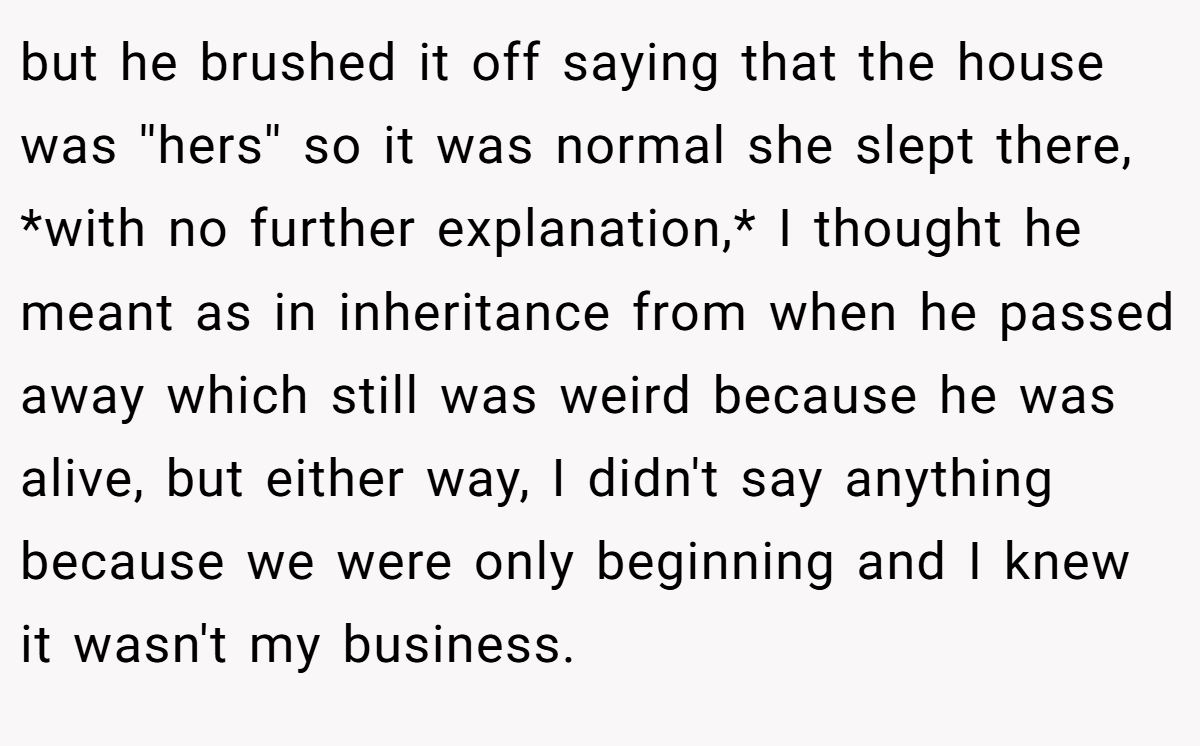 but he brushed it off saying that the house was ''hers'' so it was normal she slept there, *with no further explanation,* I thought he meant as in inheritance from when he passed away which still was weird because he was alive, but either way, I didn't say anything because we were only beginning and I knew it wasn't my business.