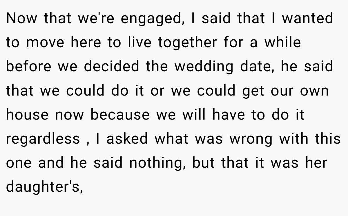 Now that we're engaged, I said that I wanted to move here to live together for a while before we decided the wedding date, he said that we could do it or we could get our own house now because we will have to do it regardless , I asked what was wrong with this one and he said nothing, but that it was her daughter's,