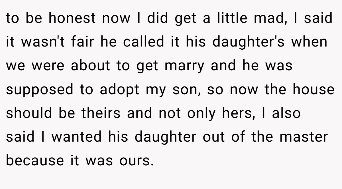 to be honest now I did get a little mad, I said it wasn't fair he called it his daughter's when we were about to get marry and he was supposed to adopt my son, so now the house should be theirs and not only hers, I also said I wanted his daughter out of the master because it was ours.
