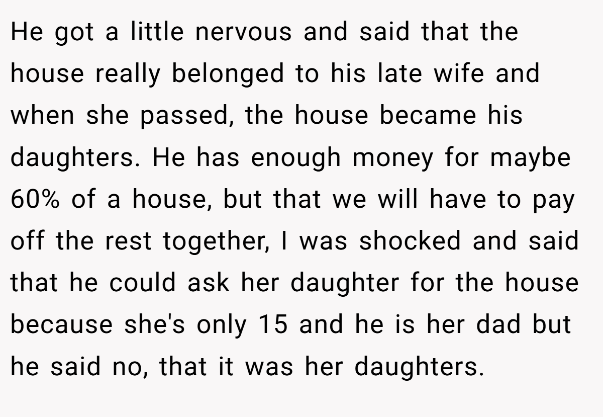 He got a little nervous and said that the house really belonged to his late wife and when she passed, the house became his daughters. He has enough money for maybe 60% of a house, but that we will have to pay off the rest together, I was shocked and said that he could ask her daughter for the house because she's only 15 and he is her dad but he said no, that it was her daughters.