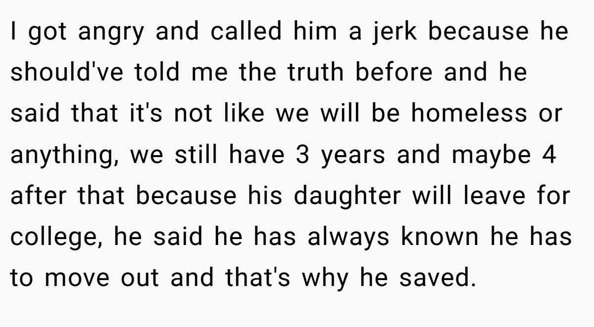 I got angry and called him a jerk because he should've told me the truth before and he said that it's not like we will be homeless or anything, we still have 3 years and maybe 4 after that because his daughter will leave for college, he said he has always known he has to move out and that's why he saved.