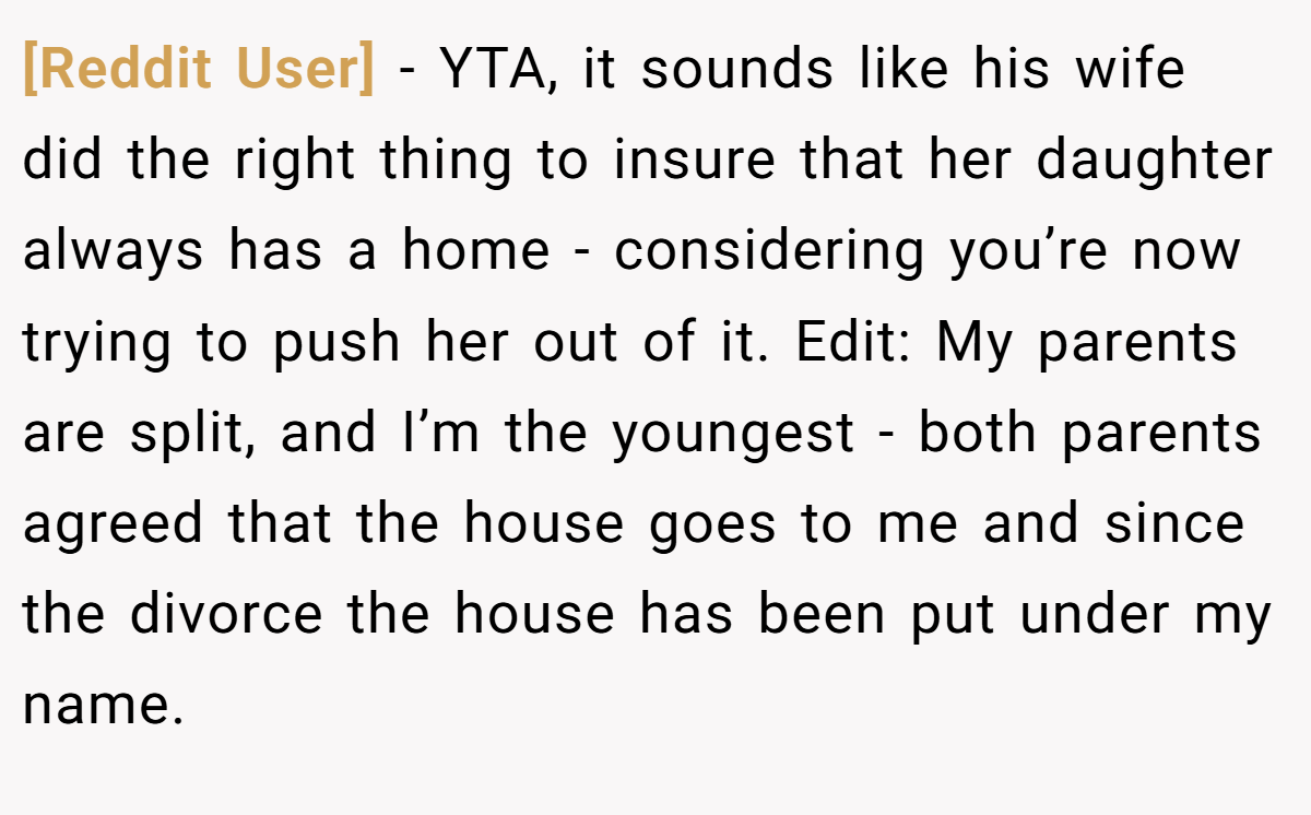 [Reddit User] − YTA, it sounds like his wife did the right thing to insure that her daughter always has a home - considering you’re now trying to push her out of it. Edit: My parents are split, and I’m the youngest - both parents agreed that the house goes to me and since the divorce the house has been put under my name.