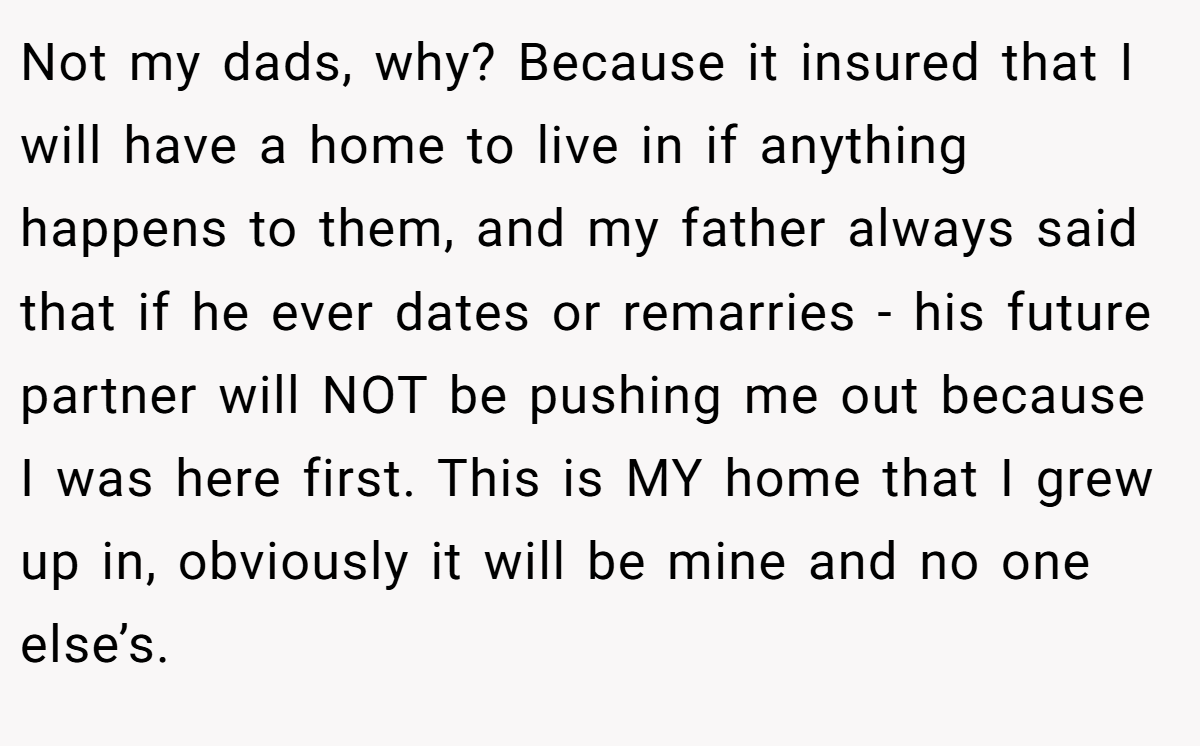Not my dads, why? Because it insured that I will have a home to live in if anything happens to them, and my father always said that if he ever dates or remarries - his future partner will NOT be pushing me out because I was here first. This is MY home that I grew up in, obviously it will be mine and no one else’s.