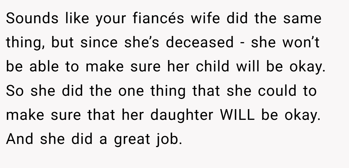 Sounds like your fiancés wife did the same thing, but since she’s deceased - she won’t be able to make sure her child will be okay. So she did the one thing that she could to make sure that her daughter WILL be okay. And she did a great job.