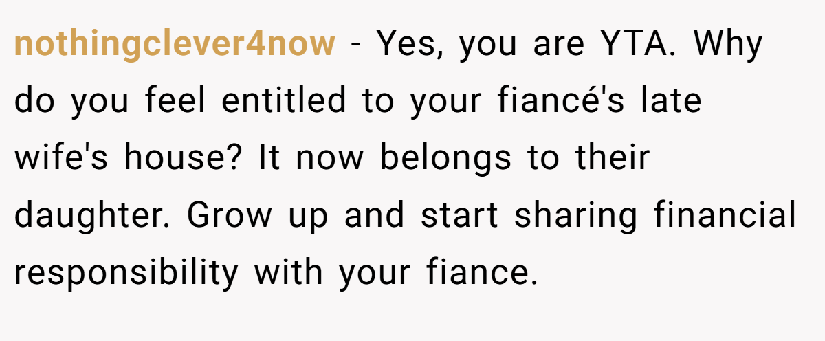 nothingclever4now − Yes, you are YTA. Why do you feel entitled to your fiancé's late wife's house? It now belongs to their daughter. Grow up and start sharing financial responsibility with your fiance.