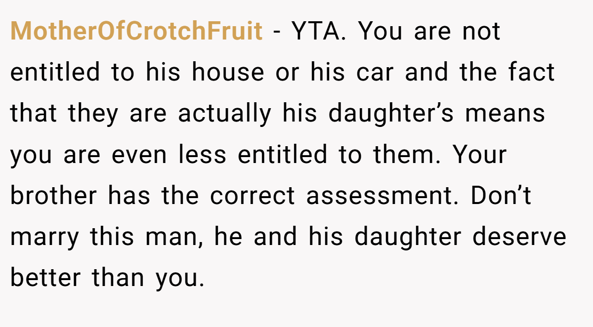 MotherOfCrotchFruit − YTA. You are not entitled to his house or his car and the fact that they are actually his daughter’s means you are even less entitled to them. Your brother has the correct assessment. Don’t marry this man, he and his daughter deserve better than you.