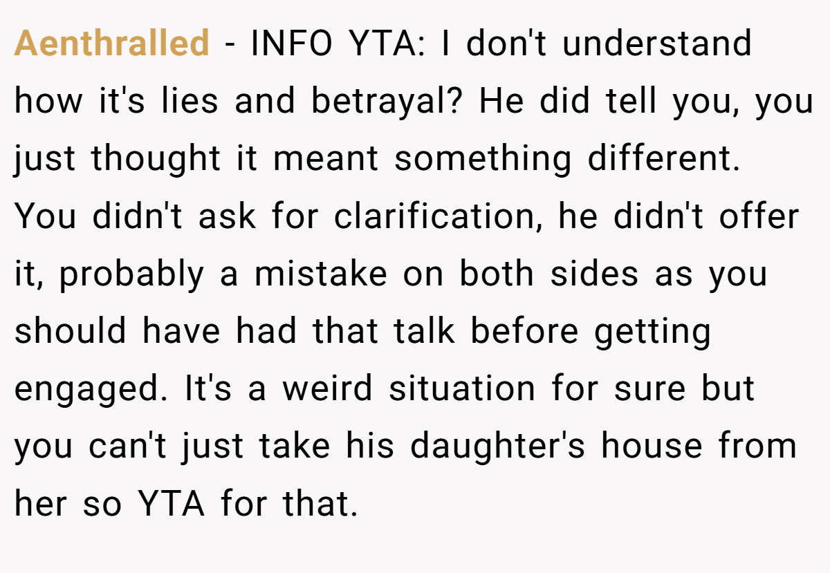 Aenthralled − INFO YTA: I don't understand how it's lies and betrayal? He did tell you, you just thought it meant something different. You didn't ask for clarification, he didn't offer it, probably a mistake on both sides as you should have had that talk before getting engaged. It's a weird situation for sure but you can't just take his daughter's house from her so YTA for that.