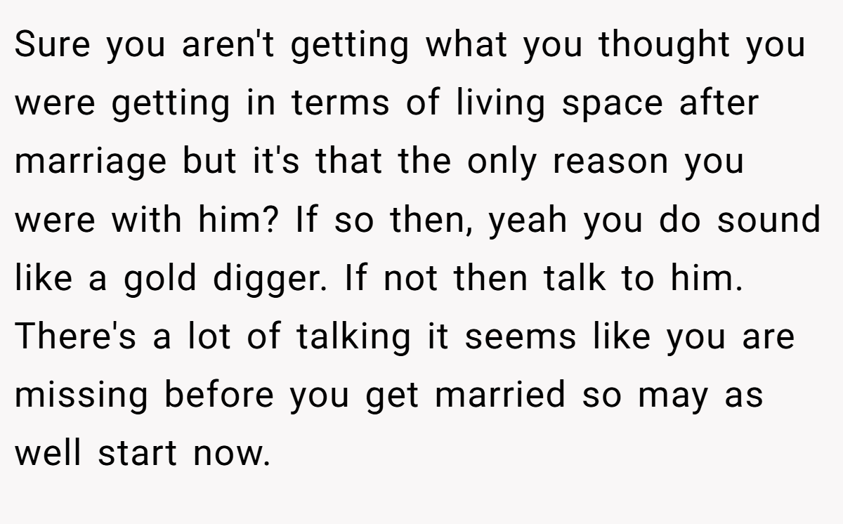 Sure you aren't getting what you thought you were getting in terms of living space after marriage but it's that the only reason you were with him? If so then, yeah you do sound like a gold digger. If not then talk to him. There's a lot of talking it seems like you are missing before you get married so may as well start now.