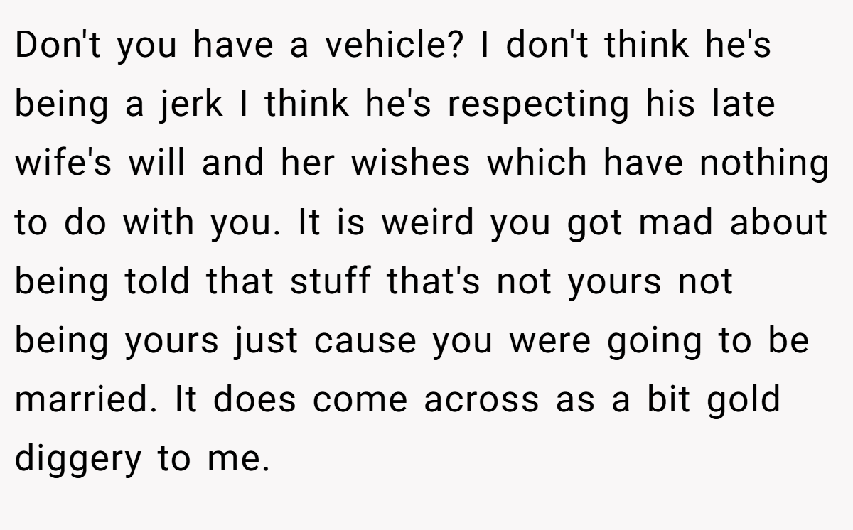 Don't you have a vehicle? I don't think he's being a jerk I think he's respecting his late wife's will and her wishes which have nothing to do with you. It is weird you got mad about being told that stuff that's not yours not being yours just cause you were going to be married. It does come across as a bit gold diggery to me.