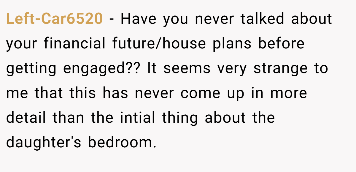Left-Car6520 − Have you never talked about your financial future/house plans before getting engaged?? It seems very strange to me that this has never come up in more detail than the intial thing about the daughter's bedroom.
