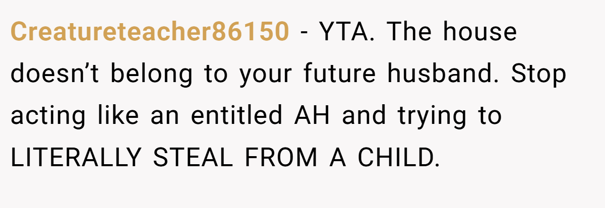 Creatureteacher86150 − YTA. The house doesn’t belong to your future husband. Stop acting like an entitled AH and trying to LITERALLY STEAL FROM A CHILD.