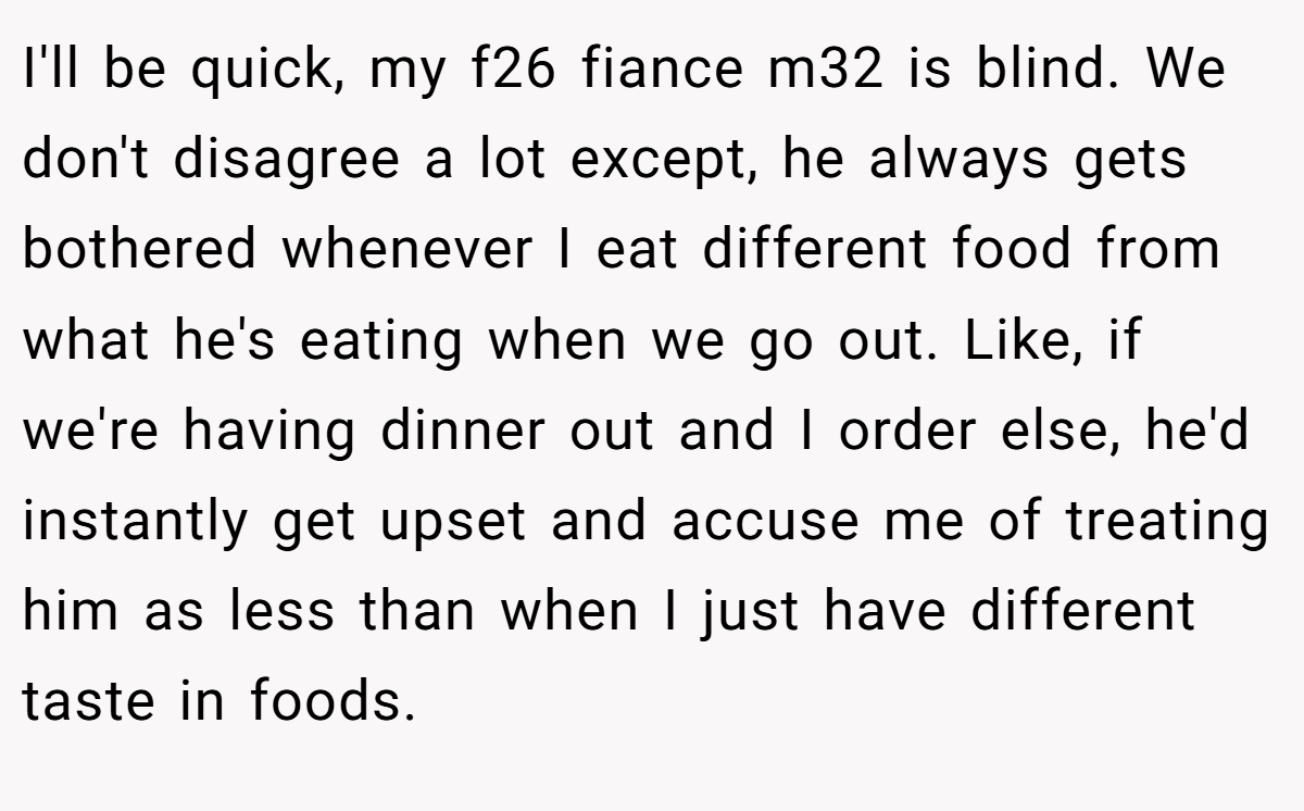 I'll be quick, my f26 fiance m32 is blind. We don't disagree a lot except, he always gets bothered whenever I eat different food from what he's eating when we go out. Like, if we're having dinner out and I order else, he'd instantly get upset and accuse me of treating him as less than when I just have different taste in foods.