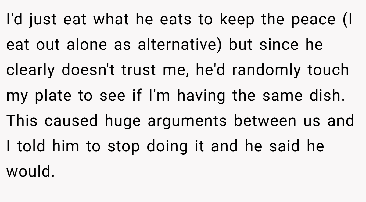 I'd just eat what he eats to keep the peace (I eat out alone as alternative) but since he clearly doesn't trust me, he'd randomly touch my plate to see if I'm having the same dish. This caused huge arguments between us and I told him to stop doing it and he said he would.