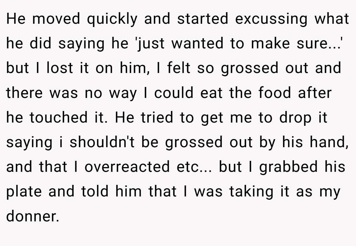 He moved quickly and started excussing what he did saying he 'just wanted to make sure...' but I lost it on him, I felt so grossed out and there was no way I could eat the food after he touched it. He tried to get me to drop it saying i shouldn't be grossed out by his hand, and that I overreacted etc... but I grabbed his plate and told him that I was taking it as my donner.