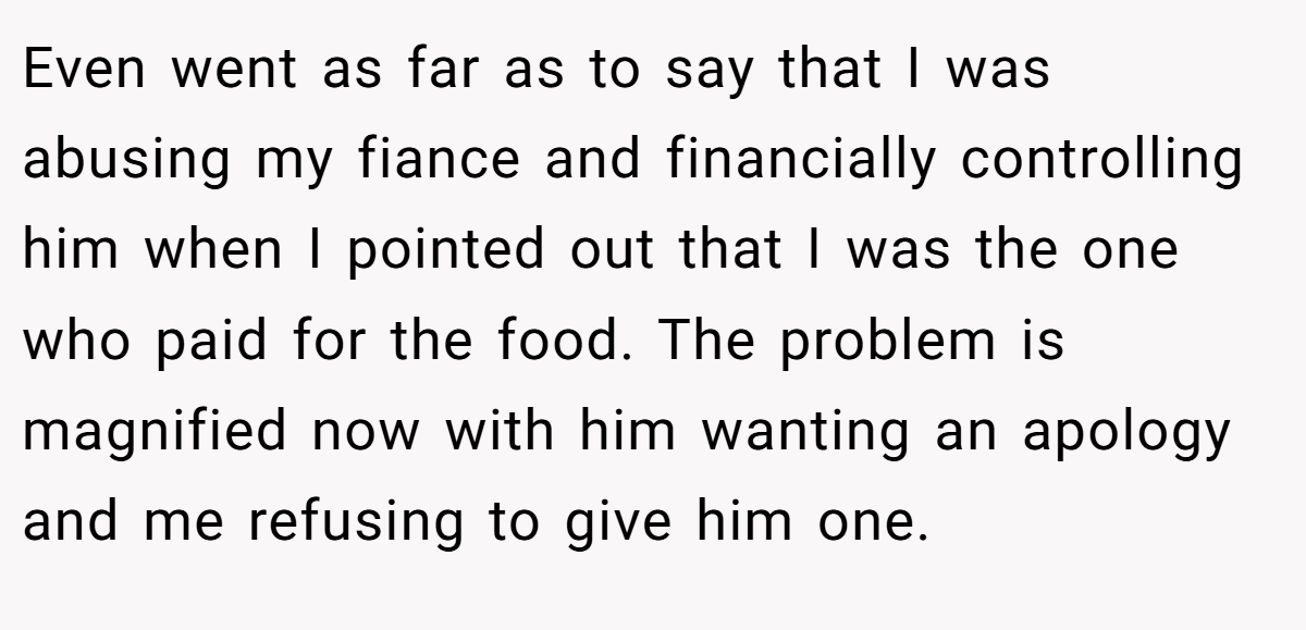 Even went as far as to say that I was abusing my fiance and financially controlling him when I pointed out that I was the one who paid for the food. The problem is magnified now with him wanting an apology and me refusing to give him one.