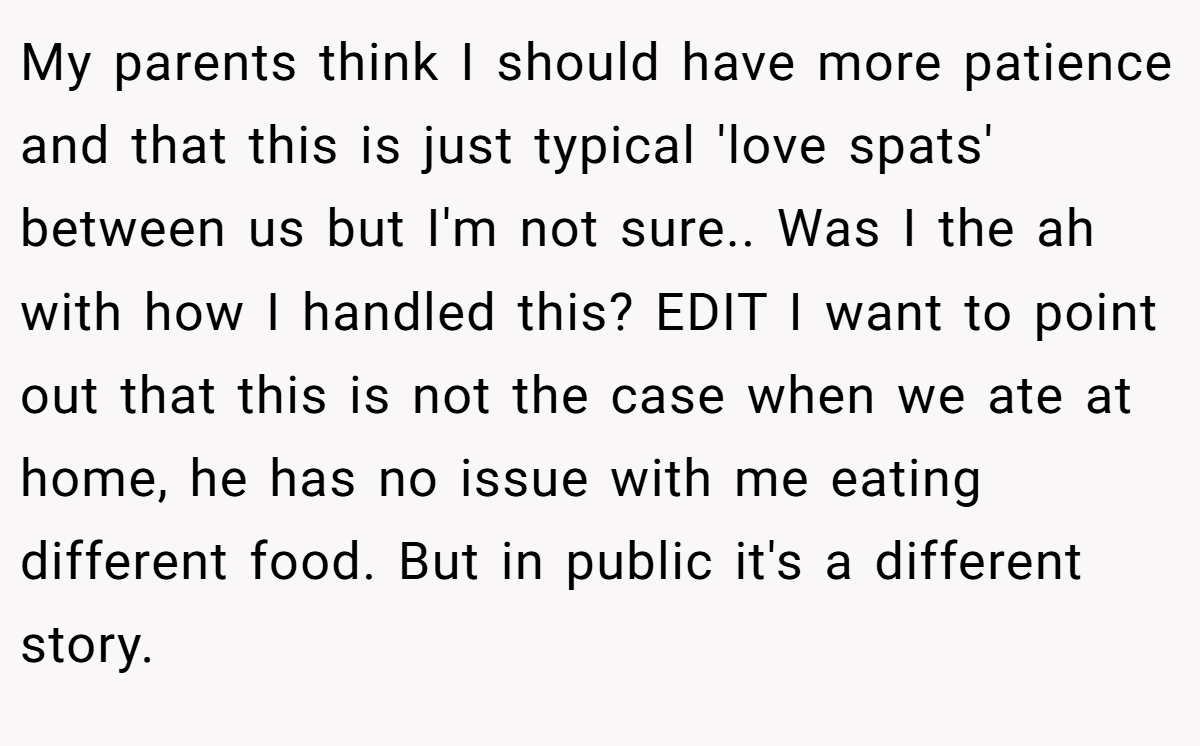 My parents think I should have more patience and that this is just typical 'love spats' between us but I'm not sure.. Was I the ah with how I handled this? EDIT I want to point out that this is not the case when we ate at home, he has no issue with me eating different food. But in public it's a different story.