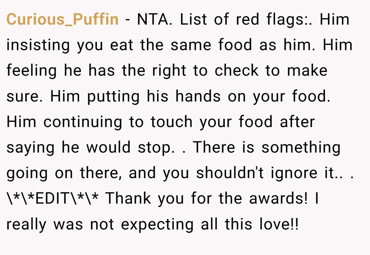 Curious_Puffin − NTA. List of red flags:. Him insisting you eat the same food as him. Him feeling he has the right to check to make sure. Him putting his hands on your food. Him continuing to touch your food after saying he would stop. ​. There is something going on there, and you shouldn't ignore it.. ​. \*\*EDIT\*\* Thank you for the awards! I really was not expecting all this love!!