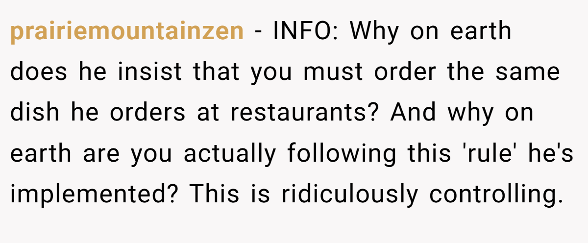 prairiemountainzen − INFO: Why on earth does he insist that you must order the same dish he orders at restaurants? And why on earth are you actually following this 'rule' he's implemented? This is ridiculously controlling.