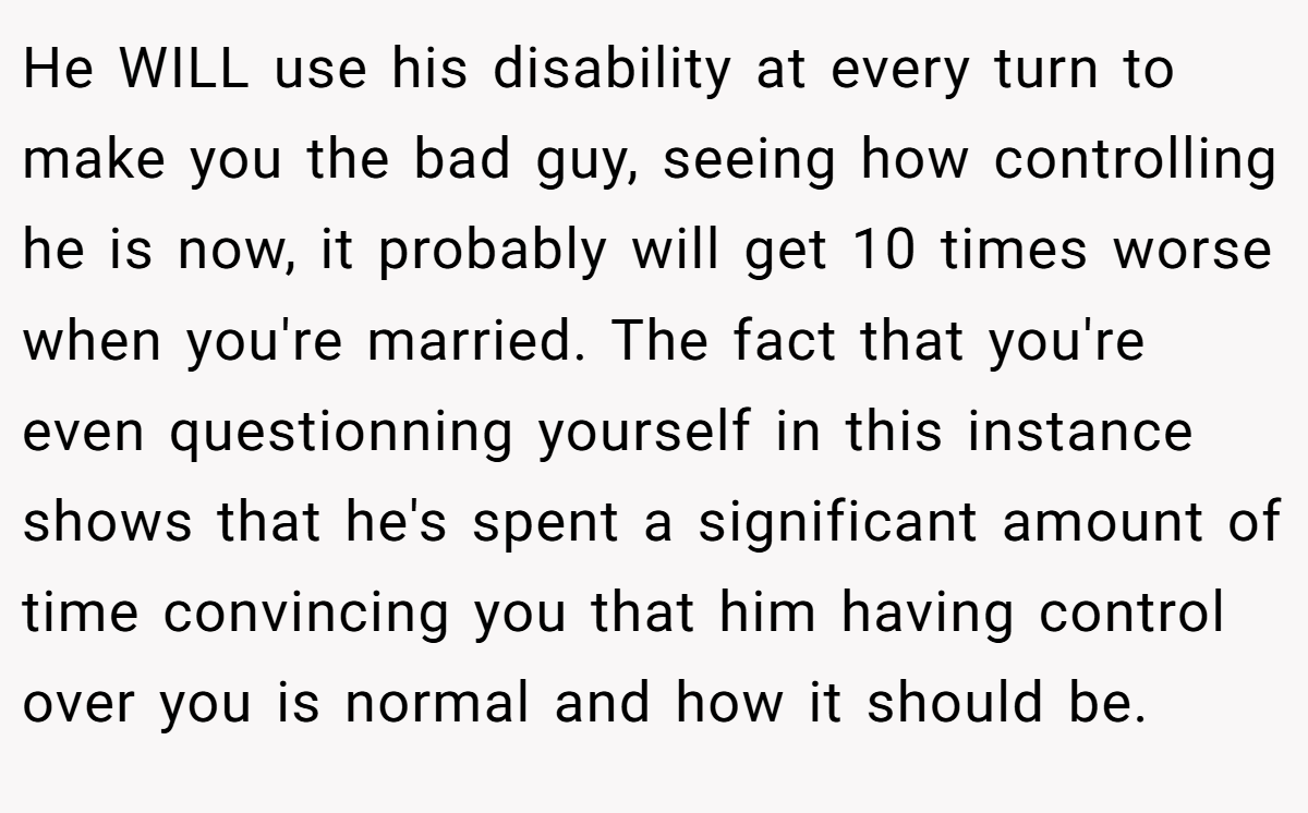 He WILL use his disability at every turn to make you the bad guy, seeing how controlling he is now, it probably will get 10 times worse when you're married. The fact that you're even questionning yourself in this instance shows that he's spent a significant amount of time convincing you that him having control over you is normal and how it should be.