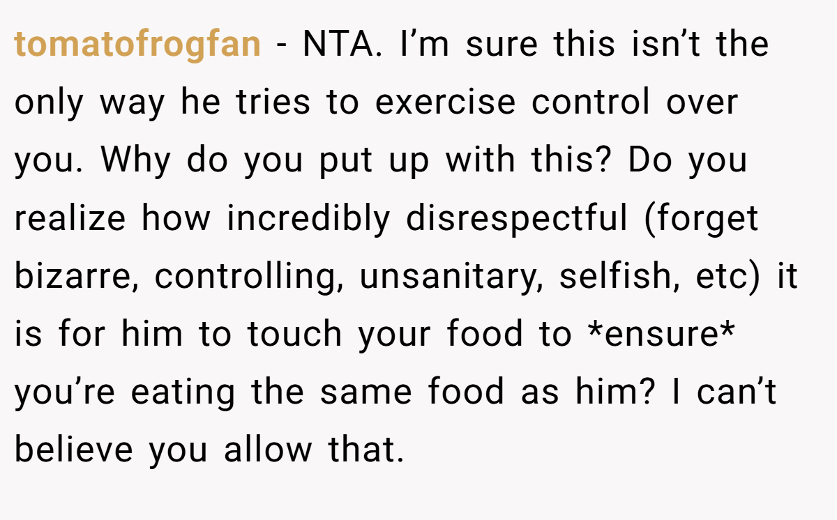tomatofrogfan − NTA. I’m sure this isn’t the only way he tries to exercise control over you. Why do you put up with this? Do you realize how incredibly disrespectful (forget bizarre, controlling, unsanitary, selfish, etc) it is for him to touch your food to *ensure* you’re eating the same food as him? I can’t believe you allow that.