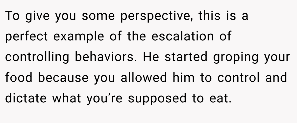 To give you some perspective, this is a perfect example of the escalation of controlling behaviors. He started groping your food because you allowed him to control and dictate what you’re supposed to eat.