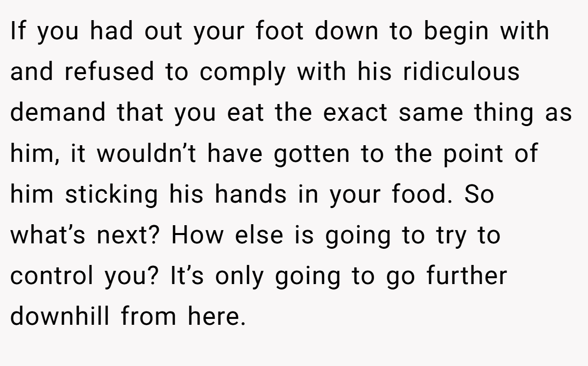 If you had out your foot down to begin with and refused to comply with his ridiculous demand that you eat the exact same thing as him, it wouldn’t have gotten to the point of him sticking his hands in your food. So what’s next? How else is going to try to control you? It’s only going to go further downhill from here.