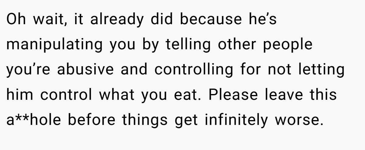 Oh wait, it already did because he’s manipulating you by telling other people you’re abusive and controlling for not letting him control what you eat. Please leave this a**hole before things get infinitely worse.