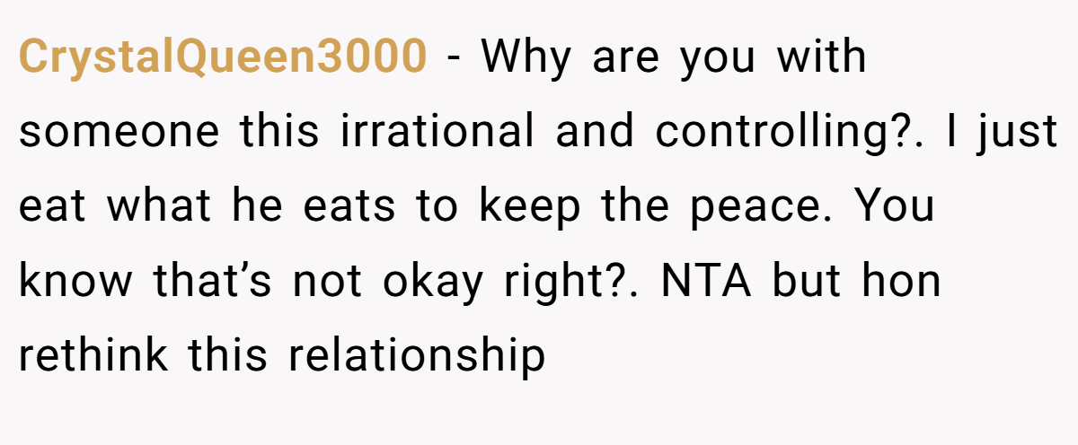 CrystalQueen3000 − Why are you with someone this irrational and controlling?. I just eat what he eats to keep the peace. You know that’s not okay right?. NTA but hon rethink this relationship