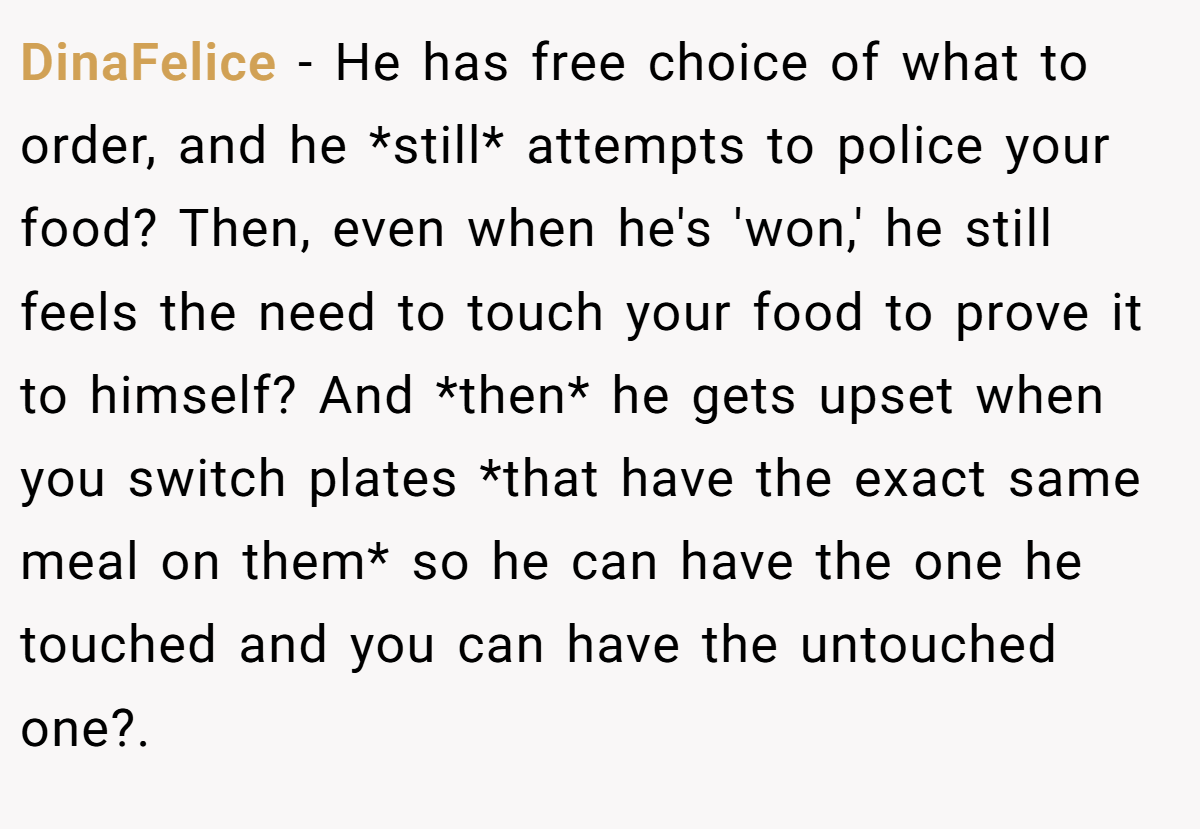 DinaFelice − He has free choice of what to order, and he *still* attempts to police your food? Then, even when he's 'won,' he still feels the need to touch your food to prove it to himself? And *then* he gets upset when you switch plates *that have the exact same meal on them* so he can have the one he touched and you can have the untouched one?.