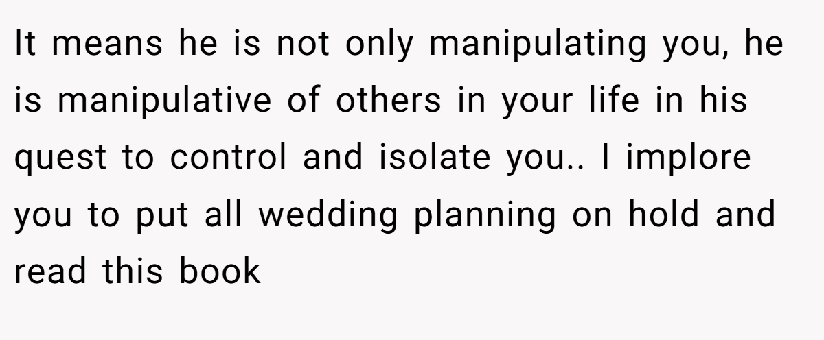 It means he is not only manipulating you, he is manipulative of others in your life in his quest to control and isolate you.. I implore you to put all wedding planning on hold and read this book