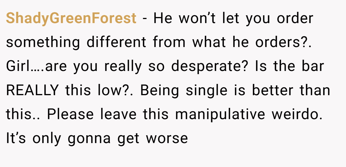 ShadyGreenForest − He won’t let you order something different from what he orders?. Girl….are you really so desperate? Is the bar REALLY this low?. Being single is better than this.. Please leave this manipulative weirdo. It’s only gonna get worse