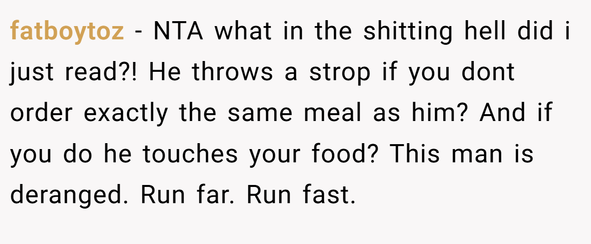 fatboytoz − NTA what in the shitting hell did i just read?! He throws a strop if you dont order exactly the same meal as him? And if you do he touches your food? This man is deranged. Run far. Run fast.