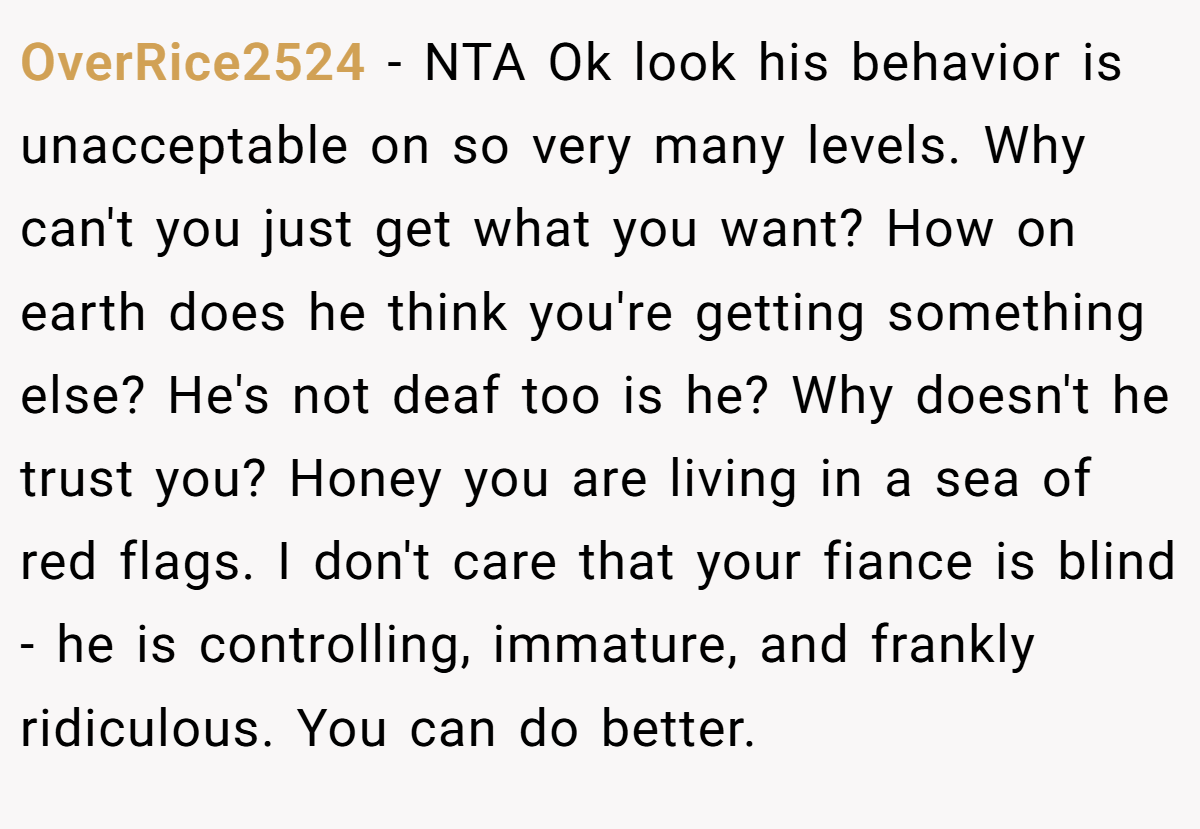 OverRice2524 − NTA Ok look his behavior is unacceptable on so very many levels. Why can't you just get what you want? How on earth does he think you're getting something else? He's not deaf too is he? Why doesn't he trust you? Honey you are living in a sea of red flags. I don't care that your fiance is blind - he is controlling, immature, and frankly ridiculous. You can do better.