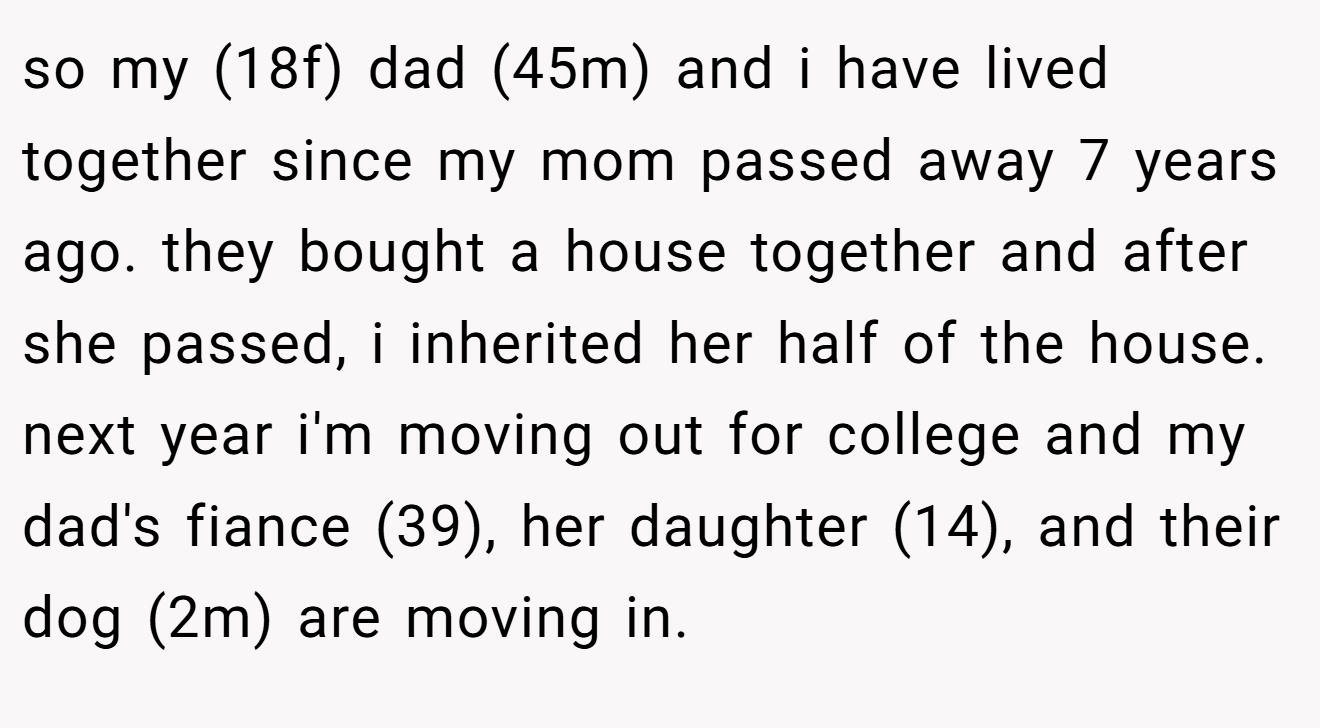 so my (18f) dad (45m) and i have lived together since my mom passed away 7 years ago. they bought a house together and after she passed, i inherited her half of the house. next year i'm moving out for college and my dad's fiance (39), her daughter (14), and their dog (2m) are moving in.