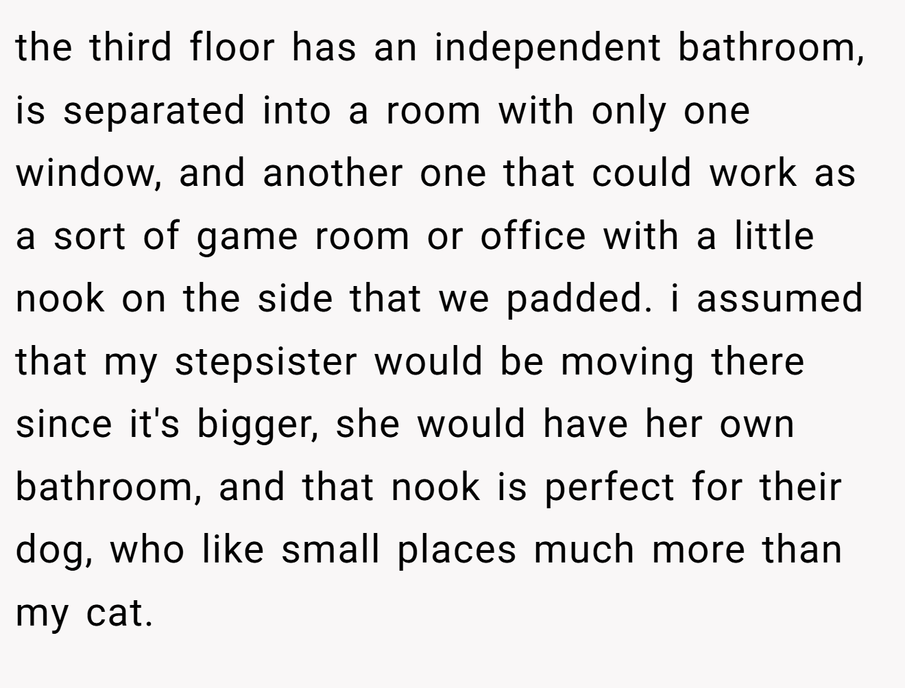 the third floor has an independent bathroom, is separated into a room with only one window, and another one that could work as a sort of game room or office with a little nook on the side that we padded. i assumed that my stepsister would be moving there since it's bigger, she would have her own bathroom, and that nook is perfect for their dog, who like small places much more than my cat.