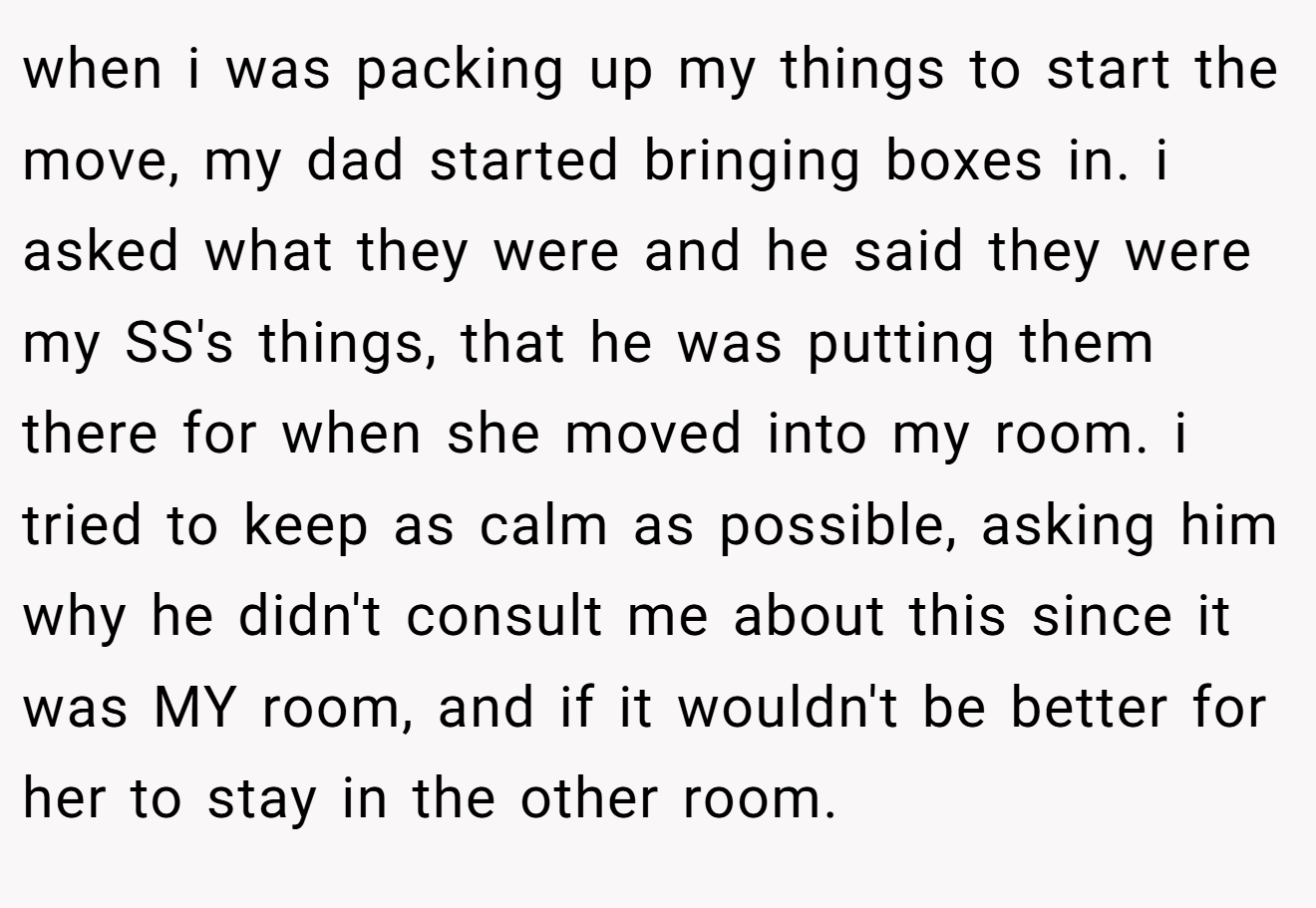 when i was packing up my things to start the move, my dad started bringing boxes in. i asked what they were and he said they were my SS's things, that he was putting them there for when she moved into my room. i tried to keep as calm as possible, asking him why he didn't consult me about this since it was MY room, and if it wouldn't be better for her to stay in the other room.