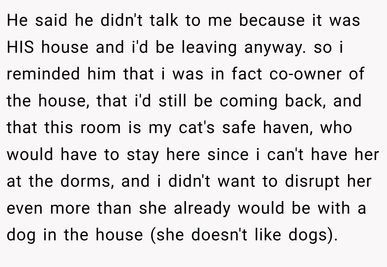He said he didn't talk to me because it was HIS house and i'd be leaving anyway. so i reminded him that i was in fact co-owner of the house, that i'd still be coming back, and that this room is my cat's safe haven, who would have to stay here since i can't have her at the dorms, and i didn't want to disrupt her even more than she already would be with a dog in the house (she doesn't like dogs).