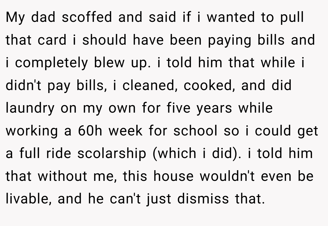 My dad scoffed and said if i wanted to pull that card i should have been paying bills and i completely blew up. i told him that while i didn't pay bills, i cleaned, cooked, and did laundry on my own for five years while working a 60h week for school so i could get a full ride scolarship (which i did). i told him that without me, this house wouldn't even be livable, and he can't just dismiss that.