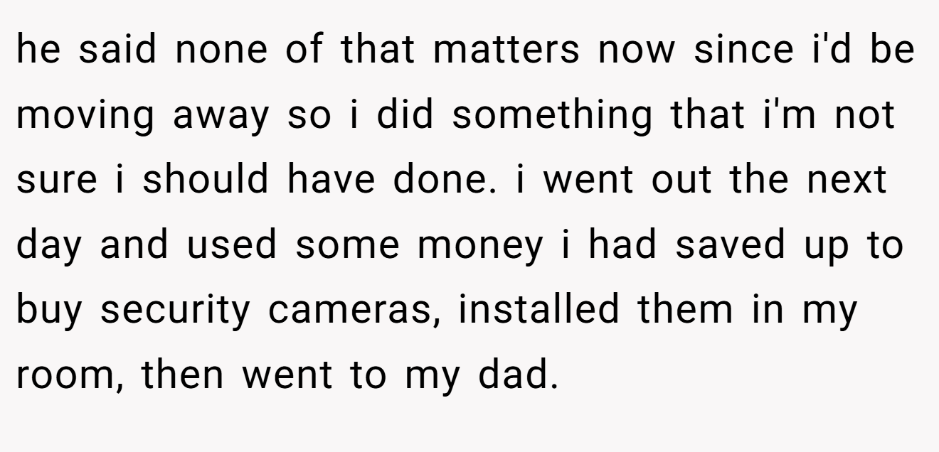 he said none of that matters now since i'd be moving away so i did something that i'm not sure i should have done. i went out the next day and used some money i had saved up to buy security cameras, installed them in my room, then went to my dad.