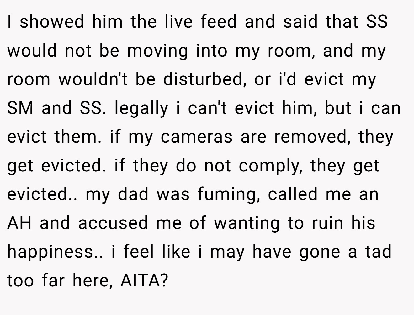 I showed him the live feed and said that SS would not be moving into my room, and my room wouldn't be disturbed, or i'd evict my SM and SS. legally i can't evict him, but i can evict them. if my cameras are removed, they get evicted. if they do not comply, they get evicted.. my dad was fuming, called me an AH and accused me of wanting to ruin his happiness.. i feel like i may have gone a tad too far here, AITA?