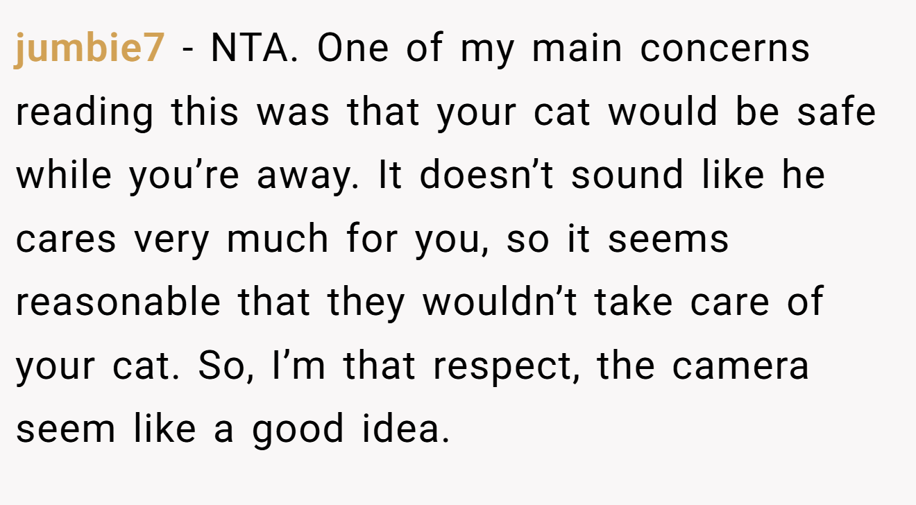 jumbie7 − NTA. One of my main concerns reading this was that your cat would be safe while you’re away. It doesn’t sound like he cares very much for you, so it seems reasonable that they wouldn’t take care of your cat. So, I’m that respect, the camera seem like a good idea.