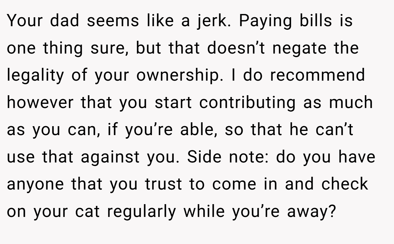 Your dad seems like a jerk. Paying bills is one thing sure, but that doesn’t negate the legality of your ownership. I do recommend however that you start contributing as much as you can, if you’re able, so that he can’t use that against you. Side note: do you have anyone that you trust to come in and check on your cat regularly while you’re away?