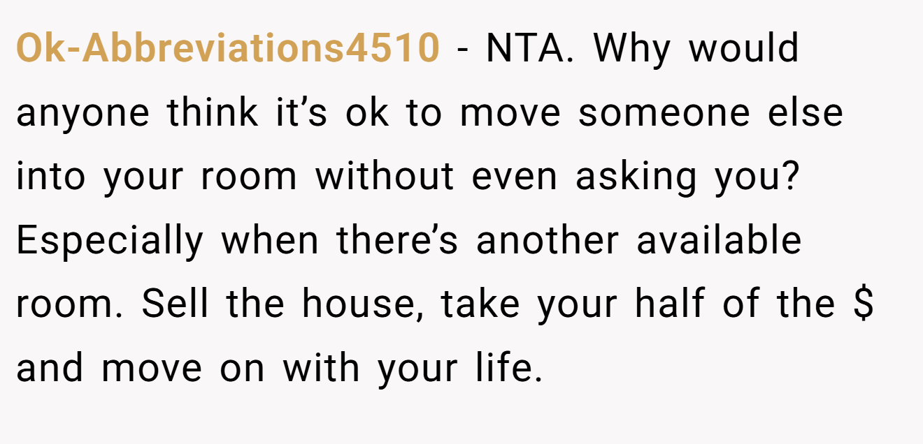 Ok-Abbreviations4510 − NTA. Why would anyone think it’s ok to move someone else into your room without even asking you? Especially when there’s another available room. Sell the house, take your half of the $ and move on with your life.
