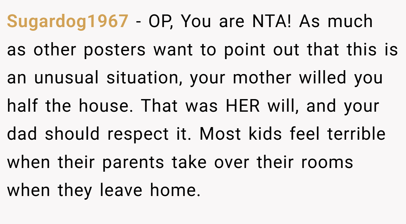 Sugardog1967 − OP, You are NTA! As much as other posters want to point out that this is an unusual situation, your mother willed you half the house. That was HER will, and your dad should respect it. Most kids feel terrible when their parents take over their rooms when they leave home.