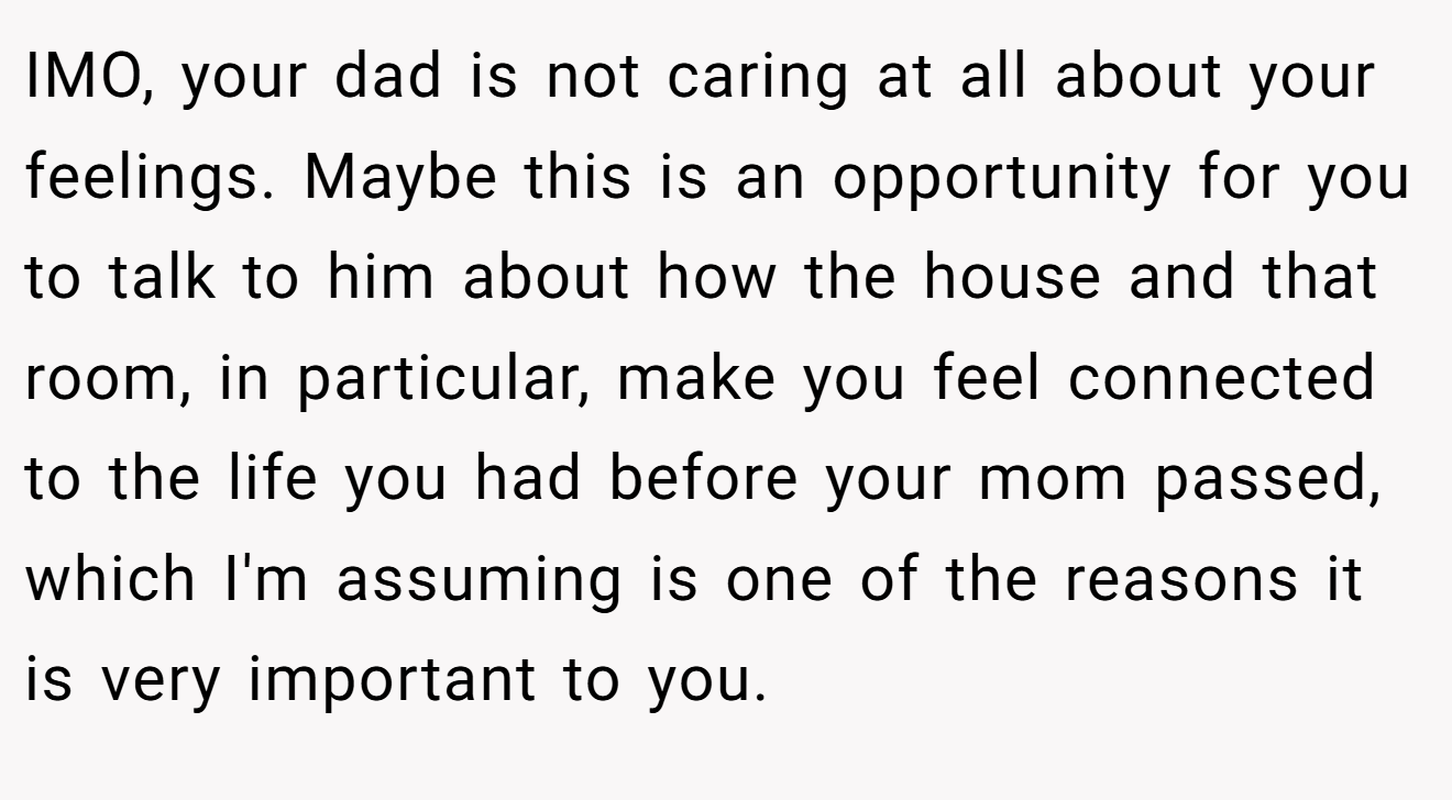 IMO, your dad is not caring at all about your feelings. Maybe this is an opportunity for you to talk to him about how the house and that room, in particular, make you feel connected to the life you had before your mom passed, which I'm assuming is one of the reasons it is very important to you.