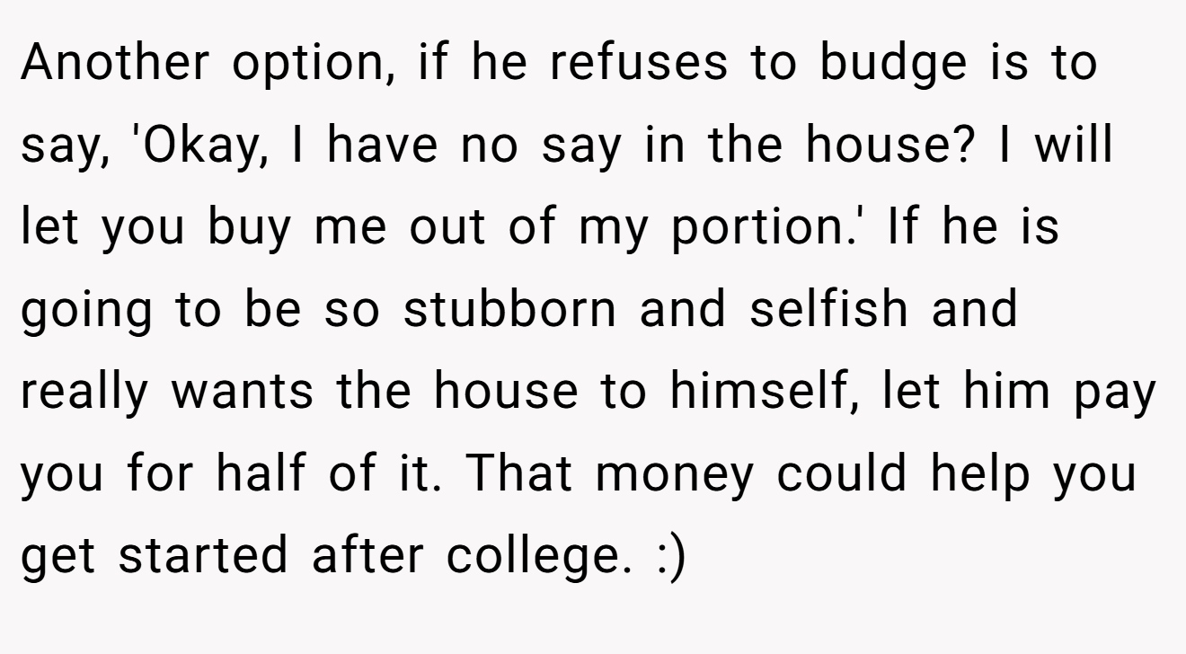 Another option, if he refuses to budge is to say, 'Okay, I have no say in the house? I will let you buy me out of my portion.' If he is going to be so stubborn and selfish and really wants the house to himself, let him pay you for half of it. That money could help you get started after college. :)