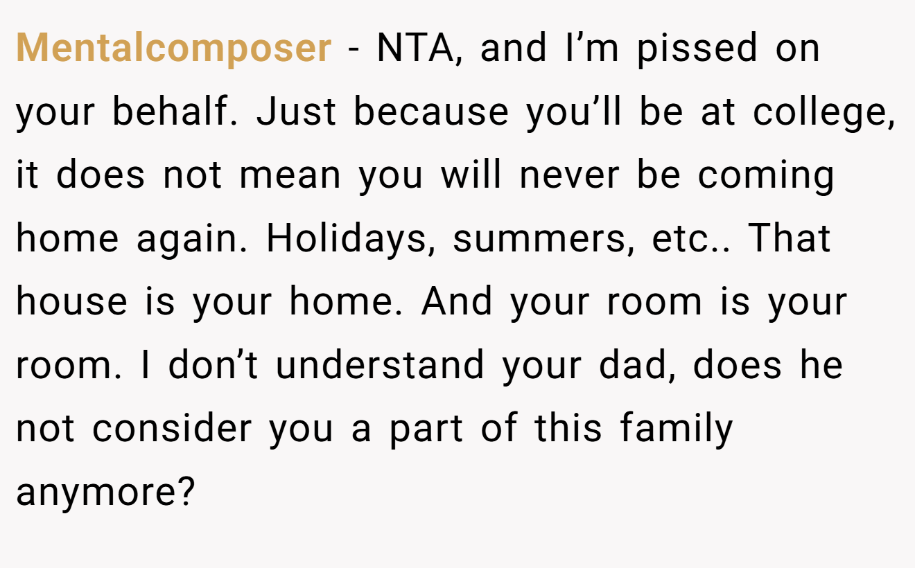Mentalcomposer − NTA, and I’m pissed on your behalf. Just because you’ll be at college, it does not mean you will never be coming home again. Holidays, summers, etc.. That house is your home. And your room is your room. I don’t understand your dad, does he not consider you a part of this family anymore?