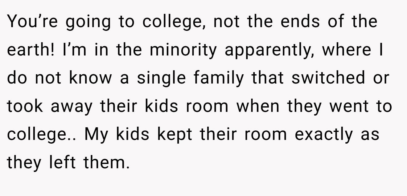 You’re going to college, not the ends of the earth! I’m in the minority apparently, where I do not know a single family that switched or took away their kids room when they went to college.. My kids kept their room exactly as they left them.