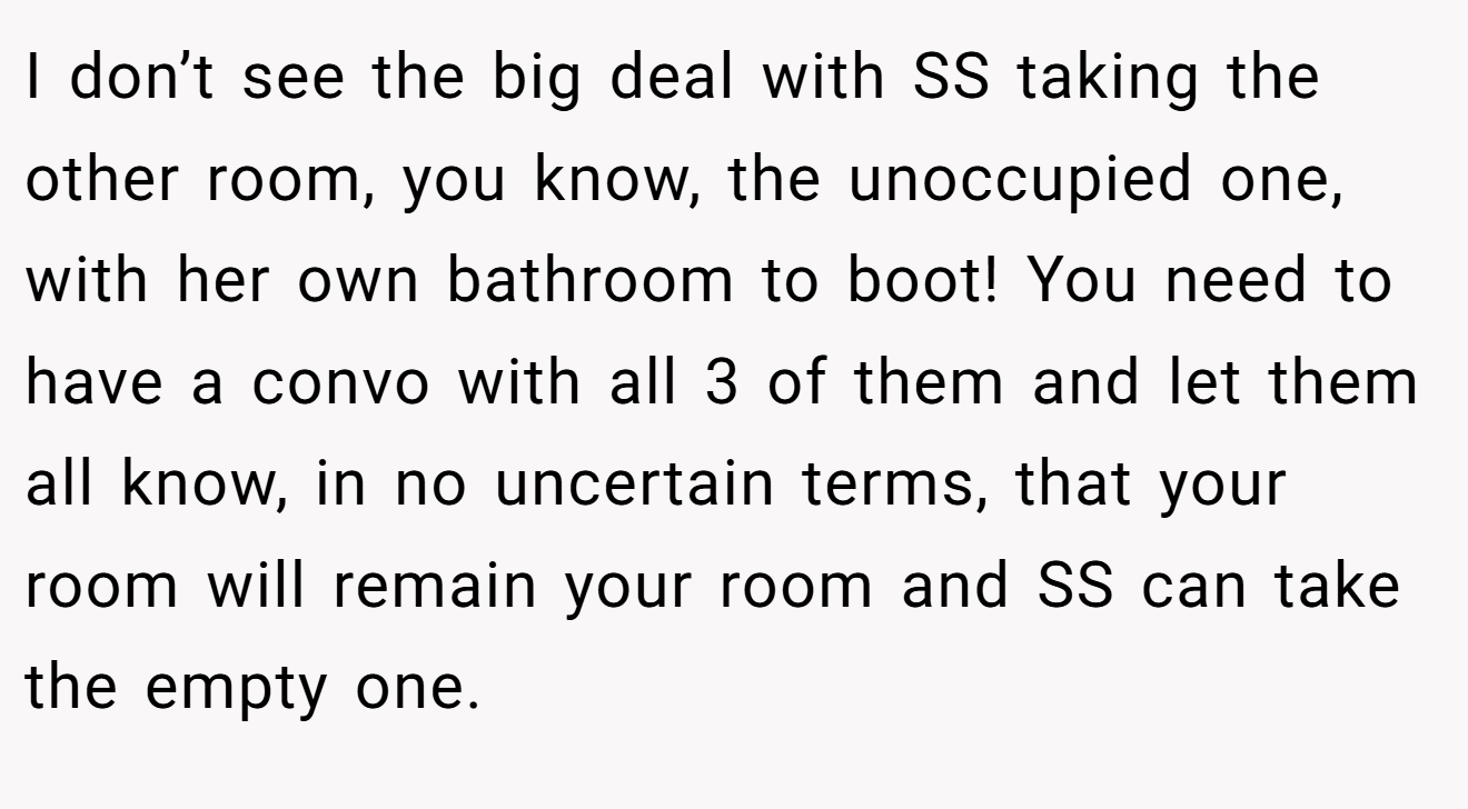 I don’t see the big deal with SS taking the other room, you know, the unoccupied one, with her own bathroom to boot! You need to have a convo with all 3 of them and let them all know, in no uncertain terms, that your room will remain your room and SS can take the empty one.