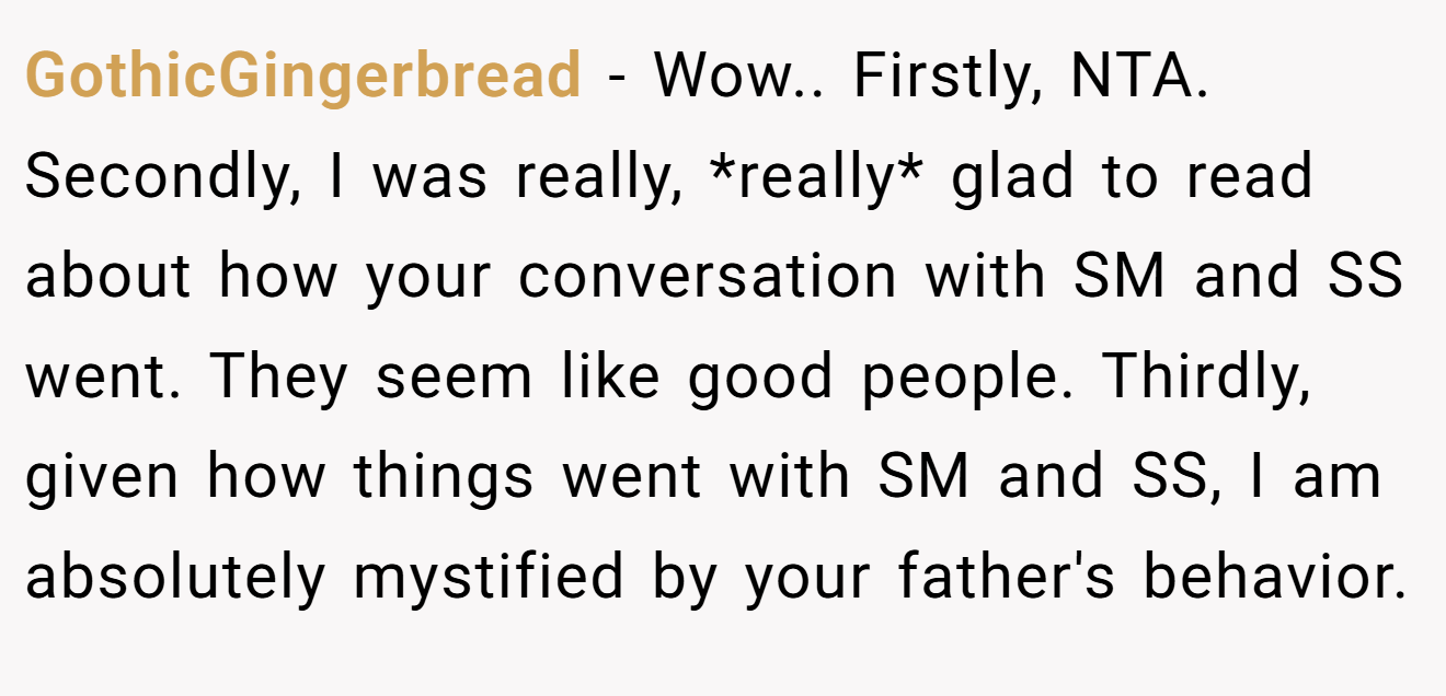 GothicGingerbread − Wow.. Firstly, NTA. Secondly, I was really, *really* glad to read about how your conversation with SM and SS went. They seem like good people. Thirdly, given how things went with SM and SS, I am absolutely mystified by your father's behavior.